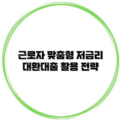 근로자 맞춤형 저금리 대환대출 활용 전략