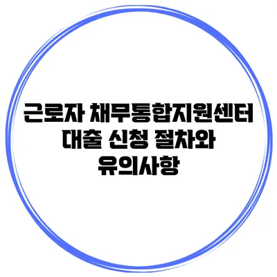 근로자 채무통합지원센터 대출 신청 절차와 유의사항