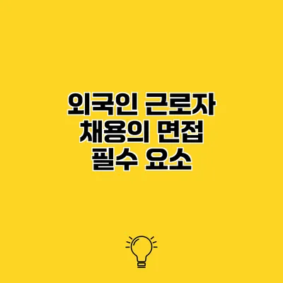 외국인 근로자 채용의 면접 필수 요소