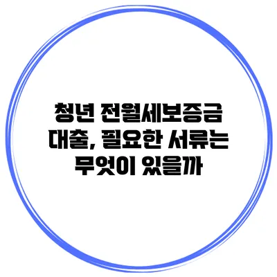 청년 전월세보증금 대출, 필요한 서류는 무엇이 있을까?
